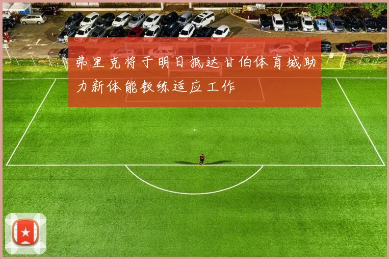 弗里克将于明日抵达甘伯体育城助力新体能教练适应工作