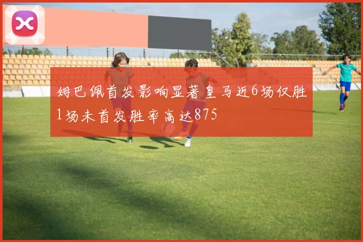 姆巴佩首发影响显著皇马近6场仅胜1场未首发胜率高达875