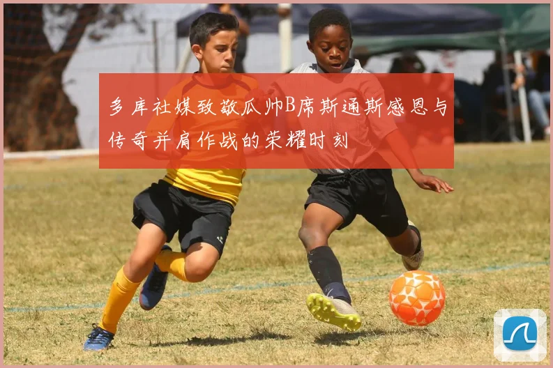多库社媒致敬瓜帅B席斯通斯感恩与传奇并肩作战的荣耀时刻