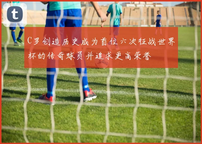 C罗创造历史成为首位六次征战世界杯的传奇球员并追求更高荣誉