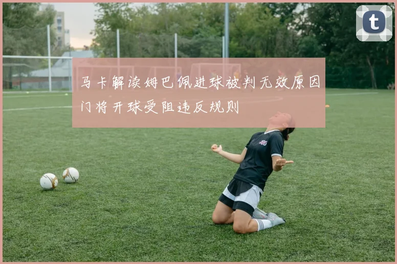 马卡解读姆巴佩进球被判无效原因门将开球受阻违反规则