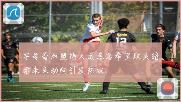 字母哥加盟热火成悬念希罗取关暗示未来动向引发热议