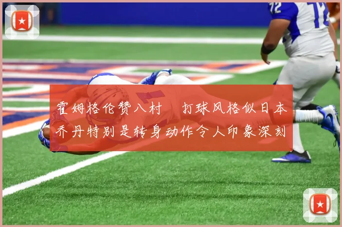 霍姆格伦赞八村塁打球风格似日本乔丹特别是转身动作令人印象深刻