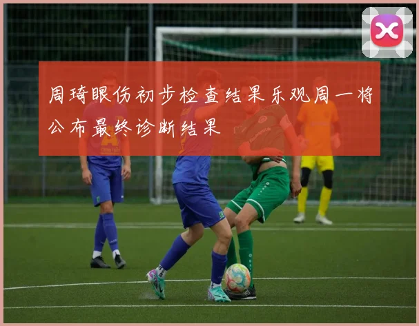 周琦眼伤初步检查结果乐观周一将公布最终诊断结果