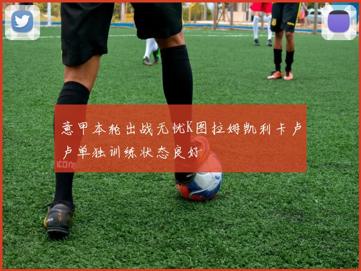 意甲本轮出战无忧K图拉姆凯利卡卢卢单独训练状态良好