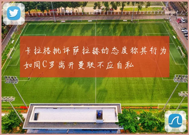 卡拉格批评萨拉赫的态度称其行为如同C罗离开曼联不应自私