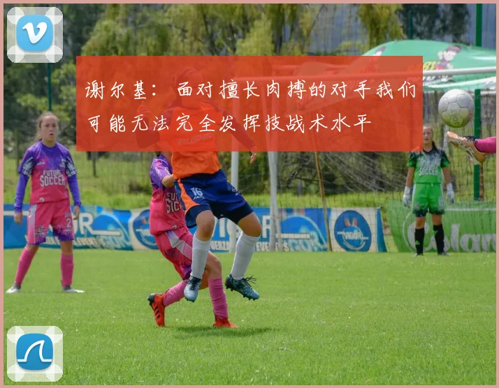 谢尔基：面对擅长肉搏的对手我们可能无法完全发挥技战术水平