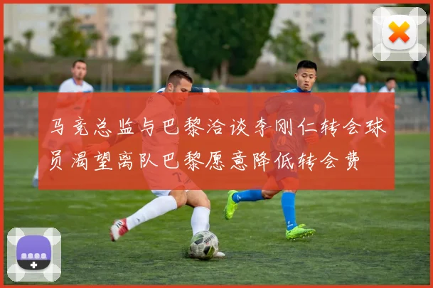 马竞总监与巴黎洽谈李刚仁转会球员渴望离队巴黎愿意降低转会费