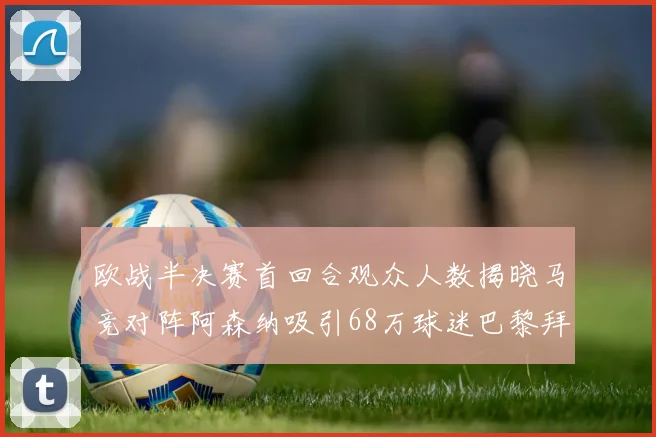 欧战半决赛首回合观众人数揭晓马竞对阵阿森纳吸引68万球迷巴黎拜仁紧随其后